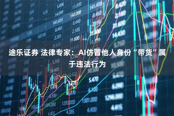 途乐证券 法律专家：AI仿冒他人身份“带货”属于违法行为