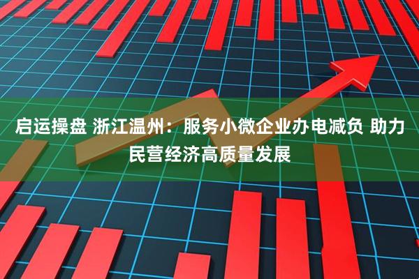 启运操盘 浙江温州：服务小微企业办电减负 助力民营经济高质量发展