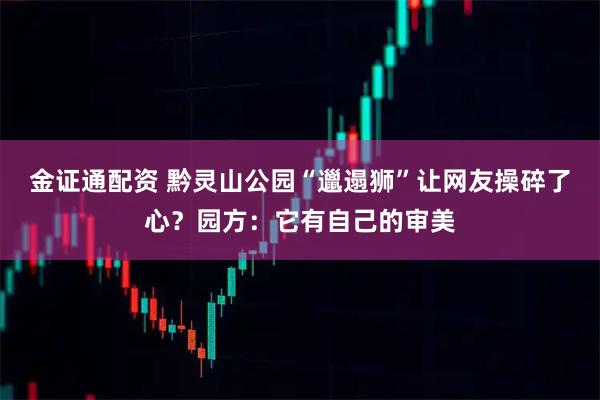 金证通配资 黔灵山公园“邋遢狮”让网友操碎了心？园方：它有自己的审美