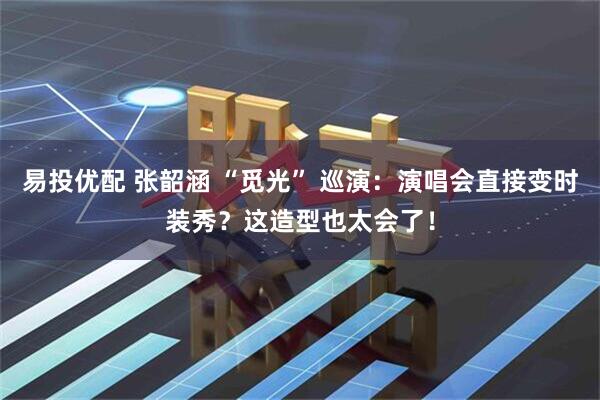 易投优配 张韶涵 “觅光” 巡演：演唱会直接变时装秀？这造型也太会了！