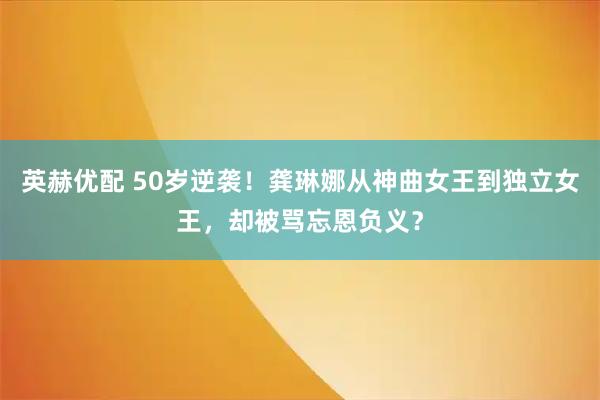 英赫优配 50岁逆袭！龚琳娜从神曲女王到独立女王，却被骂忘恩负义？