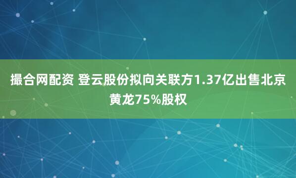 撮合网配资 登云股份拟向关联方1.37亿出售北京黄龙75%股权