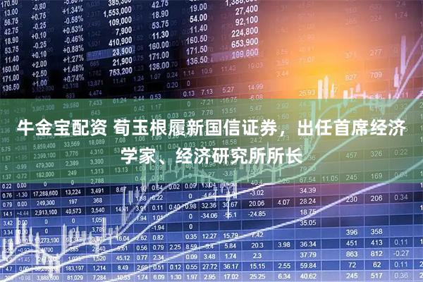 牛金宝配资 荀玉根履新国信证券，出任首席经济学家、经济研究所所长