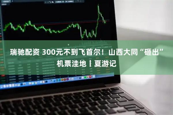 瑞驰配资 300元不到飞首尔！山西大同“砸出”机票洼地丨夏游记