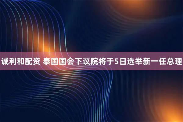 诚利和配资 泰国国会下议院将于5日选举新一任总理