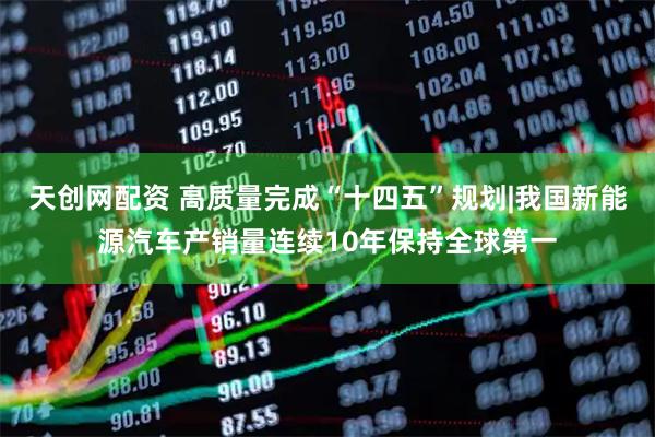 天创网配资 高质量完成“十四五”规划|我国新能源汽车产销量连续10年保持全球第一