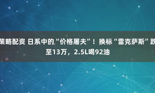 策略配资 日系中的“价格屠夫”！换标“雷克萨斯”跌至13万，2.5L喝92油