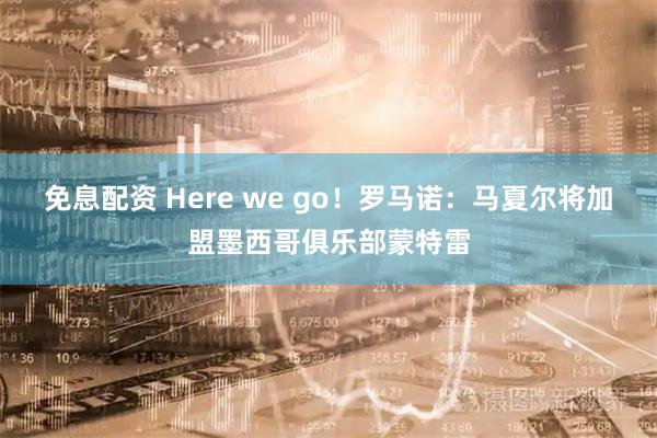 免息配资 Here we go！罗马诺：马夏尔将加盟墨西哥俱乐部蒙特雷