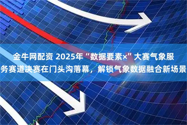 金牛网配资 2025年“数据要素×”大赛气象服务赛道决赛在门头沟落幕，解锁气象数据融合新场景