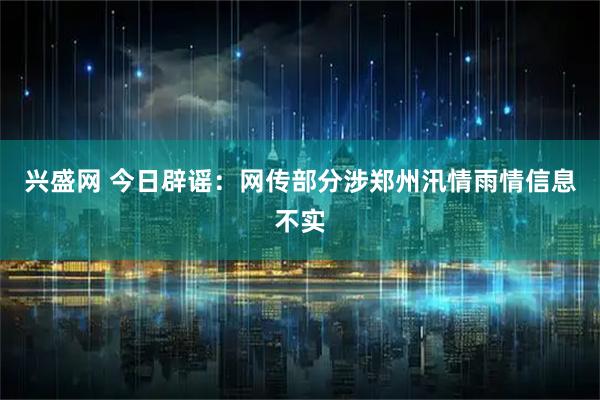 兴盛网 今日辟谣：网传部分涉郑州汛情雨情信息不实