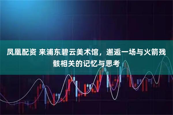 凤凰配资 来浦东碧云美术馆，邂逅一场与火箭残骸相关的记忆与思考