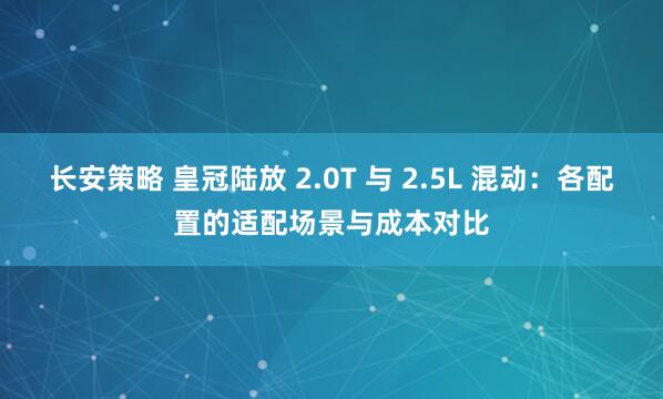 长安策略 皇冠陆放 2.0T 与 2.5L 混动：各配置的适配场景与成本对比
