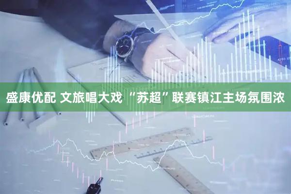 盛康优配 文旅唱大戏 “苏超”联赛镇江主场氛围浓