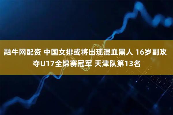 融牛网配资 中国女排或将出现混血黑人 16岁副攻 夺U17全锦赛冠军 天津队第13名